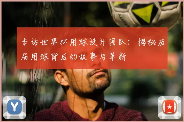 专访世界杯用球设计团队：揭秘历届用球背后的故事与革新