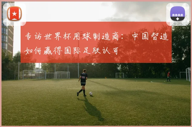 专访世界杯用球制造商：中国智造如何赢得国际足联认可