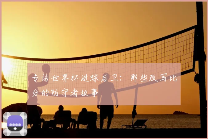 专访世界杯进球后卫:那些改写比分的防守者故事