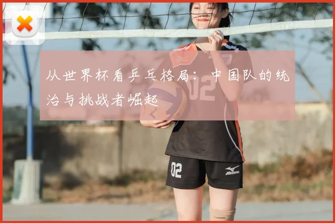 从世界杯看乒乓格局:中国队的统治与挑战者崛起