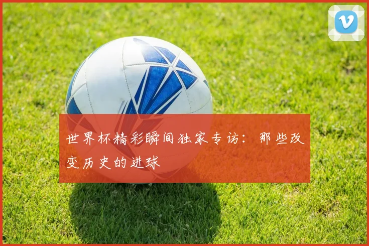 世界杯精彩瞬间独家专访:那些改变历史的进球