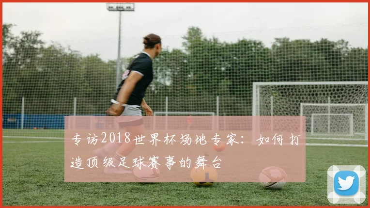 专访2018世界杯场地专家：如何打造顶级足球赛事的舞台