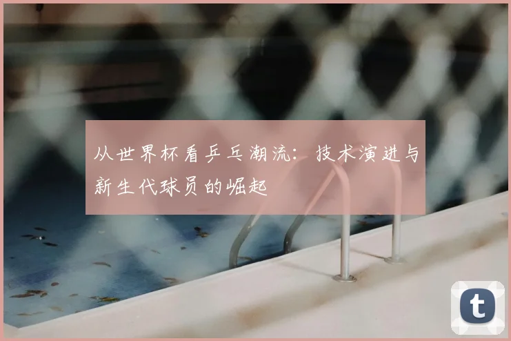 从世界杯看乒乓潮流：技术演进与新生代球员的崛起