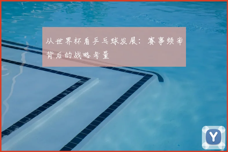 从世界杯看乒乓球发展:赛事频率背后的战略考量