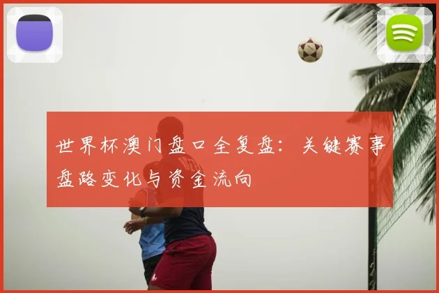 世界杯澳门盘口全复盘:关键赛事盘路变化与资金流向