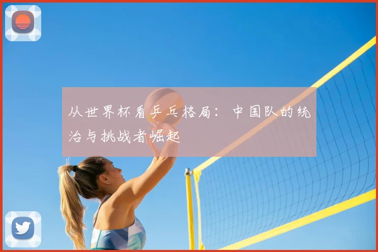 从世界杯看乒乓格局:中国队的统治与挑战者崛起