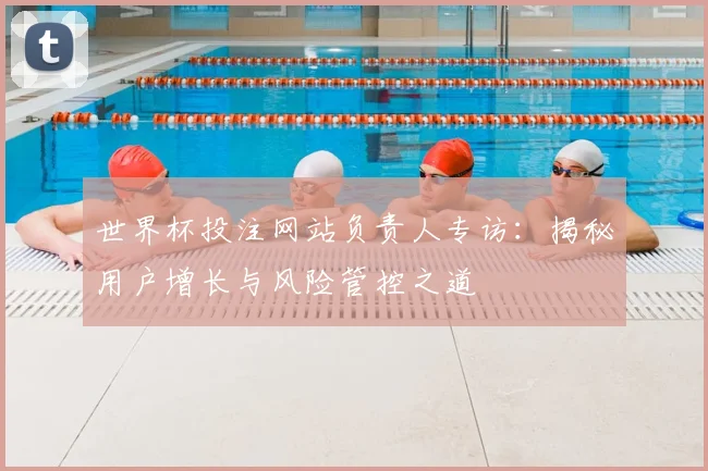 世界杯投注网站负责人专访:揭秘用户增长与风险管控之道