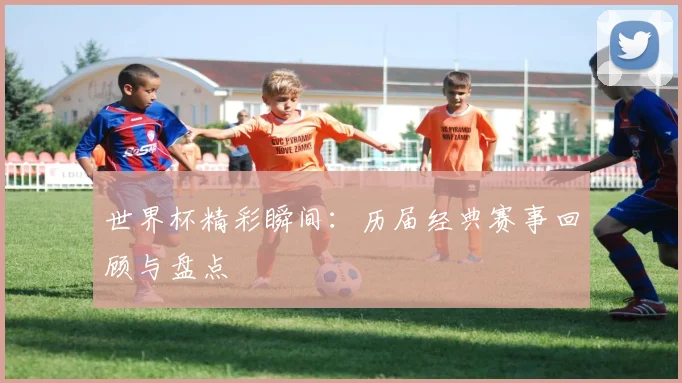 世界杯精彩瞬间:历届经典赛事回顾与盘点