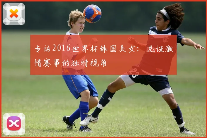 专访2016世界杯韩国美女：见证激情赛事的独特视角
